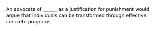 An advocate of ______ as a justification for punishment would argue that individuals can be transformed through effective, concrete programs.