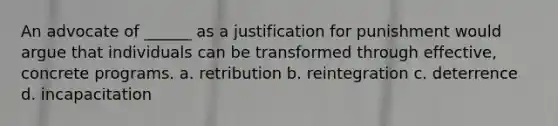 An advocate of ______ as a justification for punishment would argue that individuals can be transformed through effective, concrete programs. a. retribution b. reintegration c. deterrence d. incapacitation