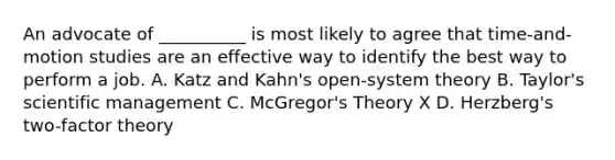 An advocate of __________ is most likely to agree that time-and-motion studies are an effective way to identify the best way to perform a job. A. Katz and Kahn's open-system theory B. Taylor's scientific management C. McGregor's Theory X D. Herzberg's two-factor theory