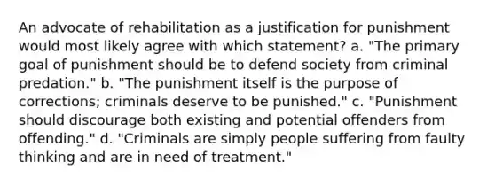 An advocate of rehabilitation as a justification for punishment would most likely agree with which statement? a. "The primary goal of punishment should be to defend society from criminal predation." b. "The punishment itself is the purpose of corrections; criminals deserve to be punished." c. "Punishment should discourage both existing and potential offenders from offending." d. "Criminals are simply people suffering from faulty thinking and are in need of treatment."