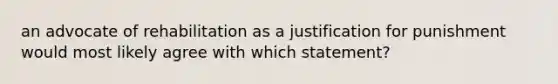 an advocate of rehabilitation as a justification for punishment would most likely agree with which statement?