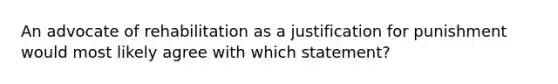 An advocate of rehabilitation as a justification for punishment would most likely agree with which statement?