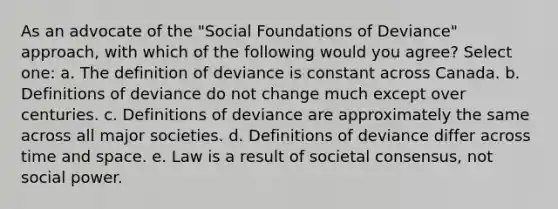 As an advocate of the "Social Foundations of Deviance" approach, with which of the following would you agree? Select one: a. The definition of deviance is constant across Canada. b. Definitions of deviance do not change much except over centuries. c. Definitions of deviance are approximately the same across all major societies. d. Definitions of deviance differ across time and space. e. Law is a result of societal consensus, not social power.