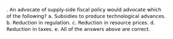 . An advocate of supply-side <a href='https://www.questionai.com/knowledge/kPTgdbKdvz-fiscal-policy' class='anchor-knowledge'>fiscal policy</a> would advocate which of the following? a. Subsidies to produce technological advances. b. Reduction in regulation. c. Reduction in resource prices. d. Reduction in taxes. e. All of the answers above are correct.