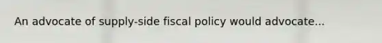 An advocate of supply-side fiscal policy would advocate...