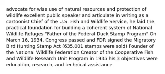 advocate for wise use of <a href='https://www.questionai.com/knowledge/k6l1d2KrZr-natural-resources' class='anchor-knowledge'>natural resources</a> and protection of wildlife excellent public speaker and articulate in writing as a cartoonist Chief of the U.S. Fish and Wildlife Service, he laid the practical foundation for building a coherent system of National Wildlife Refuges "Father of the Federal Duck Stamp Program" On March 16, 1934, Congress passed and FDR signed the Migratory Bird Hunting Stamp Act (635,001 stamps were sold) Founder of the National Wildlife Federation Creator of the Cooperative Fish and Wildlife Research Unit Program in 1935 his 3 objectives were education, research, and technical assistance