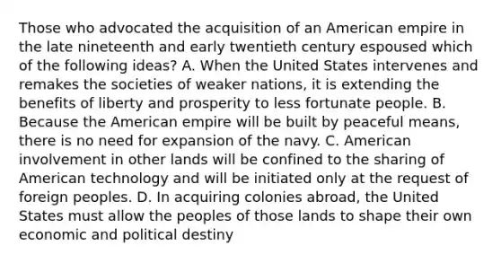 Those who advocated the acquisition of an American empire in the late nineteenth and early twentieth century espoused which of the following ideas? A. When the United States intervenes and remakes the societies of weaker nations, it is extending the benefits of liberty and prosperity to less fortunate people. B. Because the American empire will be built by peaceful means, there is no need for expansion of the navy. C. American involvement in other lands will be confined to the sharing of American technology and will be initiated only at the request of foreign peoples. D. In acquiring colonies abroad, the United States must allow the peoples of those lands to shape their own economic and political destiny