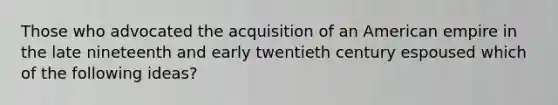 Those who advocated the acquisition of an American empire in the late nineteenth and early twentieth century espoused which of the following ideas?