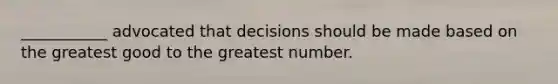 ___________ advocated that decisions should be made based on the greatest good to the greatest number.