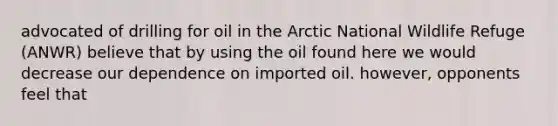 advocated of drilling for oil in the Arctic National Wildlife Refuge (ANWR) believe that by using the oil found here we would decrease our dependence on imported oil. however, opponents feel that