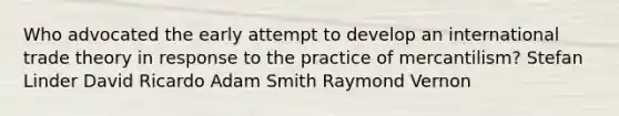 Who advocated the early attempt to develop an international trade theory in response to the practice of mercantilism? Stefan Linder David Ricardo Adam Smith Raymond Vernon