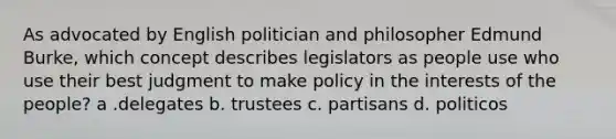 As advocated by English politician and philosopher Edmund Burke, which concept describes legislators as people use who use their best judgment to make policy in the interests of the people? a .delegates b. trustees c. partisans d. politicos