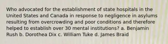 Who advocated for the establishment of state hospitals in the United States and Canada in response to negligence in asylums resulting from overcrowding and poor conditions and therefore helped to establish over 30 mental institutions? a. Benjamin Rush b. Dorothea Dix c. William Tuke d. James Braid