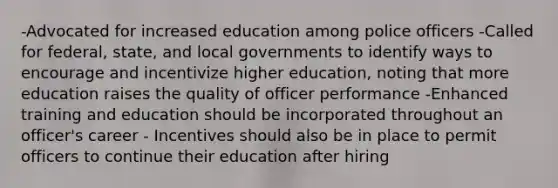 -Advocated for increased education among police officers -Called for federal, state, and local governments to identify ways to encourage and incentivize higher education, noting that more education raises the quality of officer performance -Enhanced training and education should be incorporated throughout an officer's career - Incentives should also be in place to permit officers to continue their education after hiring