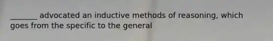 _______ advocated an inductive methods of reasoning, which goes from the specific to the general