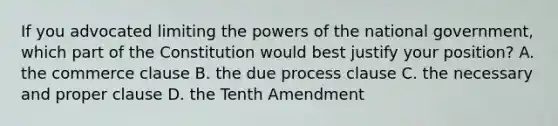 If you advocated limiting the <a href='https://www.questionai.com/knowledge/kKSx9oT84t-powers-of' class='anchor-knowledge'>powers of</a> the national government, which part of the Constitution would best justify your position? A. the commerce clause B. the due process clause C. the necessary and proper clause D. the Tenth Amendment