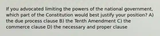 If you advocated limiting the powers of the national government, which part of the Constitution would best justify your position? A) the due process clause B) the Tenth Amendment C) the commerce clause D) the necessary and proper clause