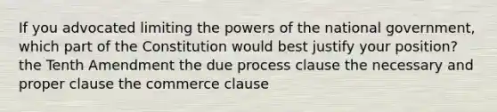 If you advocated limiting the powers of the national government, which part of the Constitution would best justify your position? the Tenth Amendment the due process clause the necessary and proper clause the commerce clause