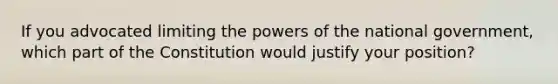 If you advocated limiting the <a href='https://www.questionai.com/knowledge/kKSx9oT84t-powers-of' class='anchor-knowledge'>powers of</a> the national government, which part of the Constitution would justify your position?