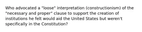 Who advocated a "loose" interpretation (constructionism) of the "necessary and proper" clause to support the creation of institutions he felt would aid the United States but weren't specifically in the Constitution?