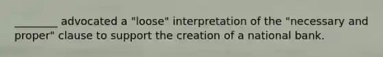 ________ advocated a "loose" interpretation of the "necessary and proper" clause to support the creation of a national bank.