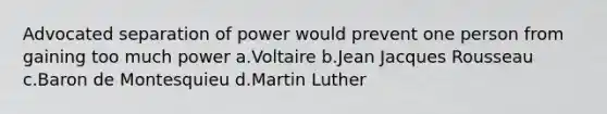 Advocated separation of power would prevent one person from gaining too much power a.Voltaire b.Jean Jacques Rousseau c.Baron de Montesquieu d.Martin Luther