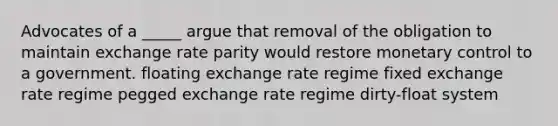 Advocates of a _____ argue that removal of the obligation to maintain exchange rate parity would restore monetary control to a government. floating exchange rate regime fixed exchange rate regime pegged exchange rate regime dirty-float system