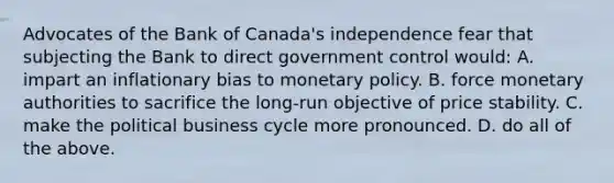 Advocates of the Bank of​ Canada's independence fear that subjecting the Bank to direct government control​ would: A. impart an inflationary bias to monetary policy. B. force monetary authorities to sacrifice the​ long-run objective of price stability. C. make the political business cycle more pronounced. D. do all of the above.