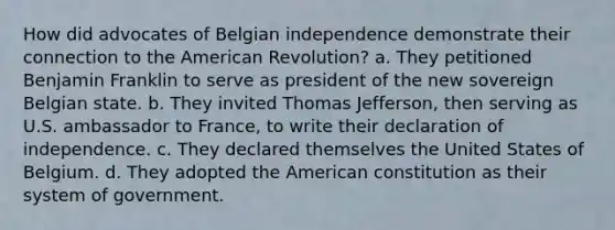 How did advocates of Belgian independence demonstrate their connection to the American Revolution? a. They petitioned Benjamin Franklin to serve as president of the new sovereign Belgian state. b. They invited Thomas Jefferson, then serving as U.S. ambassador to France, to write their declaration of independence. c. They declared themselves the United States of Belgium. d. They adopted the American constitution as their system of government.