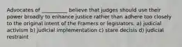 Advocates of __________ believe that judges should use their power broadly to enhance justice rather than adhere too closely to the original intent of the Framers or legislators. a) judicial activism b) judicial implementation c) stare decisis d) judicial restraint