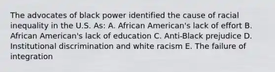 The advocates of black power identified the cause of racial inequality in the U.S. As: A. African American's lack of effort B. African American's lack of education C. Anti-Black prejudice D. Institutional discrimination and white racism E. The failure of integration