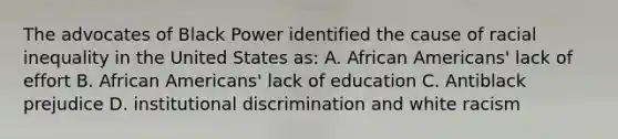 The advocates of Black Power identified the cause of racial inequality in the United States as: A. African Americans' lack of effort B. African Americans' lack of education C. Antiblack prejudice D. institutional discrimination and white racism