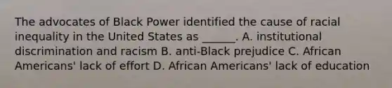 The advocates of Black Power identified the cause of racial inequality in the United States as ______. A. institutional discrimination and racism B. anti-Black prejudice C. African Americans' lack of effort D. African Americans' lack of education