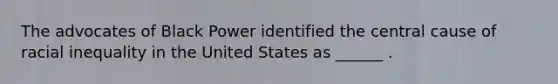 The advocates of Black Power identified the central cause of racial inequality in the United States as ______ .