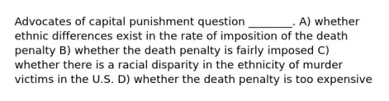 Advocates of capital punishment question ________. A) whether ethnic differences exist in the rate of imposition of the death penalty B) whether the death penalty is fairly imposed C) whether there is a racial disparity in the ethnicity of murder victims in the U.S. D) whether the death penalty is too expensive