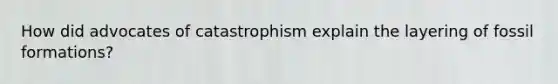 How did advocates of catastrophism explain the layering of fossil formations?