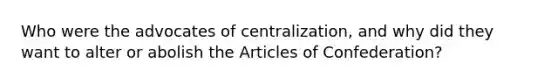 Who were the advocates of centralization, and why did they want to alter or abolish the Articles of Confederation?