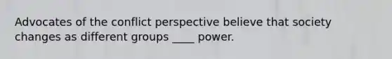 Advocates of the conflict perspective believe that society changes as different groups ____ power.