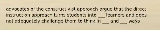 advocates of the constructivist approach argue that the direct instruction approach turns students into ___ learners and does not adequately challenge them to think in ___ and ___ ways