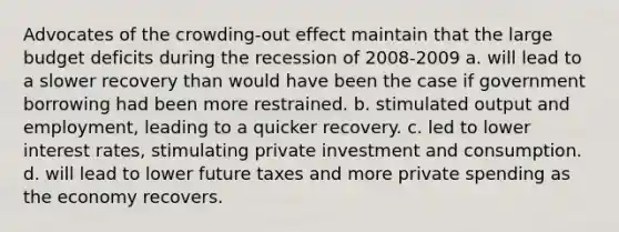 Advocates of the crowding-out effect maintain that the large budget deficits during the recession of 2008-2009 a. will lead to a slower recovery than would have been the case if government borrowing had been more restrained. b. stimulated output and employment, leading to a quicker recovery. c. led to lower interest rates, stimulating private investment and consumption. d. will lead to lower future taxes and more private spending as the economy recovers.