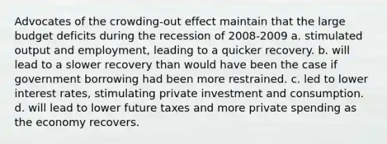 Advocates of the crowding-out effect maintain that the large budget deficits during the recession of 2008-2009 a. stimulated output and employment, leading to a quicker recovery. b. will lead to a slower recovery than would have been the case if government borrowing had been more restrained. c. led to lower interest rates, stimulating private investment and consumption. d. will lead to lower future taxes and more private spending as the economy recovers.