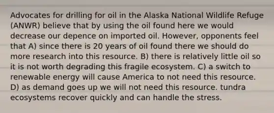 Advocates for drilling for oil in the Alaska National Wildlife Refuge (ANWR) believe that by using the oil found here we would decrease our depence on imported oil. However, opponents feel that A) since there is 20 years of oil found there we should do more research into this resource. B) there is relatively little oil so it is not worth degrading this fragile ecosystem. C) a switch to renewable energy will cause America to not need this resource. D) as demand goes up we will not need this resource. tundra ecosystems recover quickly and can handle the stress.