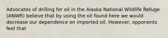 Advocates of drilling for oil in the Alaska National Wildlife Refuge (ANWR) believe that by using the oil found here we would decrease our dependence on imported oil. However, opponents feel that