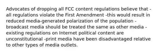 Advocates of dropping all FCC content regulations believe that -all regulations violate the First Amendment -this would result in reduced media-generated polarization of the population -broadcast media should be treated the same as other media -existing regulations on Internet political content are unconstitutional -print media have been disadvantaged relative to other types of media outlets.