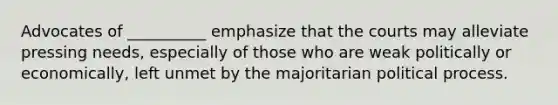 Advocates of __________ emphasize that the courts may alleviate pressing needs, especially of those who are weak politically or economically, left unmet by the majoritarian political process.