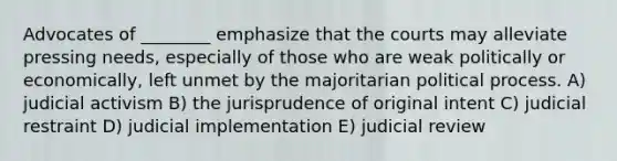 Advocates of ________ emphasize that the courts may alleviate pressing needs, especially of those who are weak politically or economically, left unmet by the majoritarian political process. A) judicial activism B) the jurisprudence of original intent C) judicial restraint D) judicial implementation E) judicial review