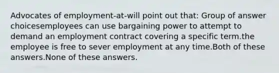 Advocates of employment-at-will point out that:​ Group of answer choices​employees can use bargaining power to attempt to demand an employment contract covering a specific term.​the employee is free to sever employment at any time.​Both of these answers.​None of these answers.