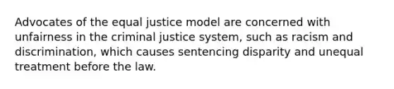 Advocates of the equal justice model are concerned with unfairness in the criminal justice system, such as racism and discrimination, which causes sentencing disparity and unequal treatment before the law.