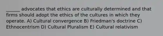 ______ advocates that ethics are culturally determined and that firms should adopt the ethics of the cultures in which they operate. A) Cultural convergence B) Friedman's doctrine C) Ethnocentrism D) Cultural Pluralism E) Cultural relativism