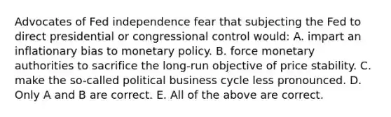 Advocates of Fed independence fear that subjecting the Fed to direct presidential or congressional control​ would: A. impart an inflationary bias to monetary policy. B. force monetary authorities to sacrifice the​ long-run objective of price stability. C. make the​ so-called political business cycle less pronounced. D. Only A and B are correct. E. All of the above are correct.